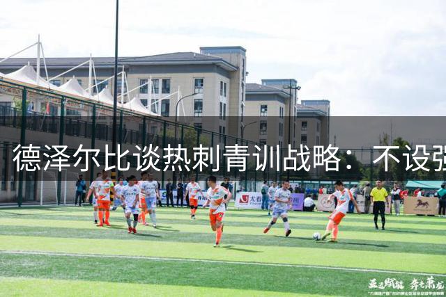 德泽尔比谈热刺青训战略：不设强制留人机制 打造顶级竞争环境