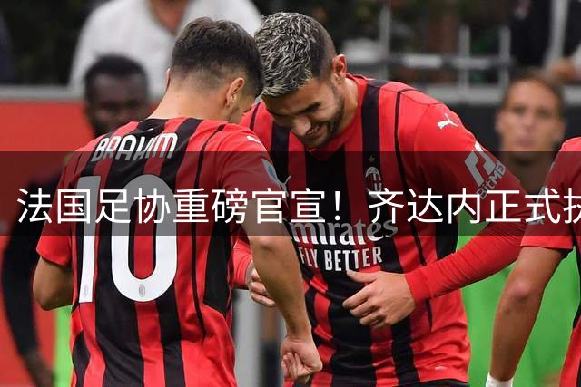 法国足协重磅官宣！齐达内正式执掌高卢雄鸡帅印