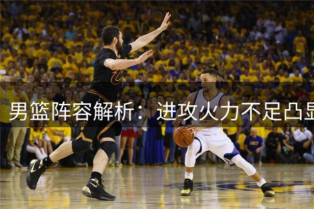 男篮阵容解析：进攻火力不足凸显战术短板