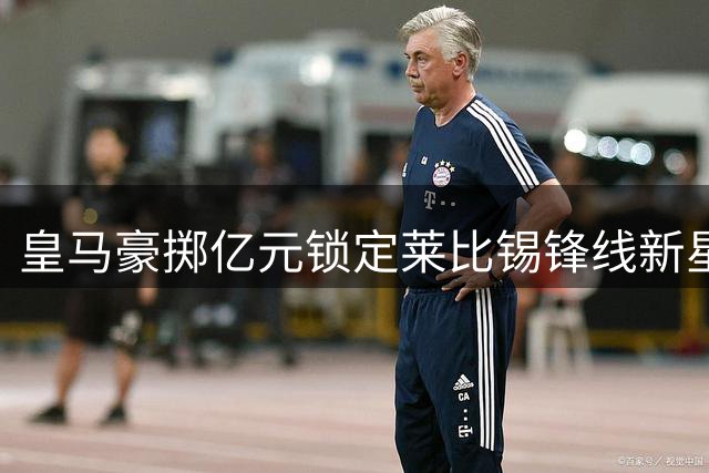 皇马豪掷亿元锁定莱比锡锋线新星 科特迪瓦飞翼将签约六年