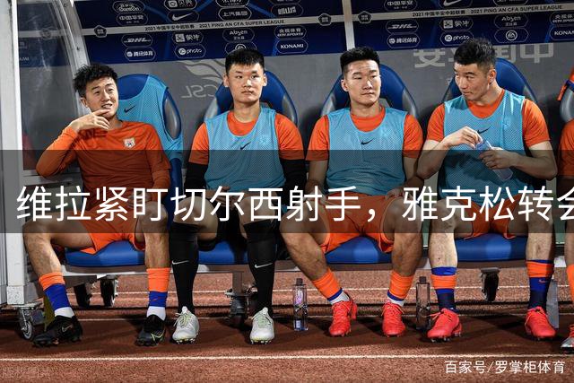 维拉紧盯切尔西射手，雅克松转会谈判陷入僵局