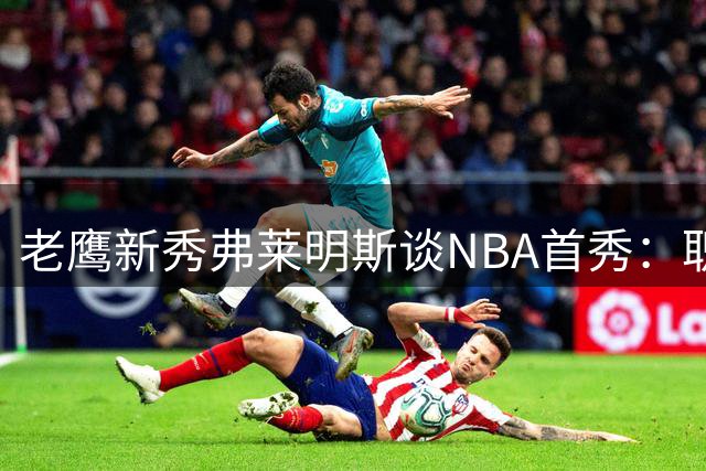 老鹰新秀弗莱明斯谈NBA首秀：职业赛场对抗强度超乎想象