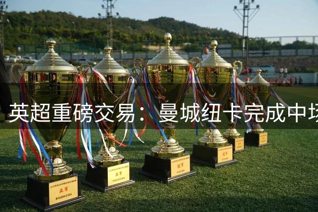 英超重磅交易：曼城纽卡完成中场边锋互换