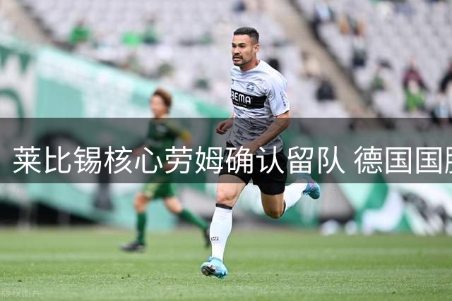 莱比锡核心劳姆确认留队 德国国脚2027年前不动摇