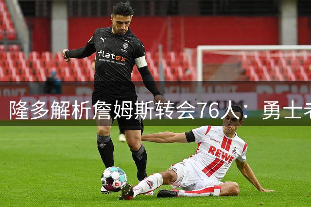 隆多解析詹姆斯转会76人：勇士老化热火缺射手 与哈登米切尔难兼容