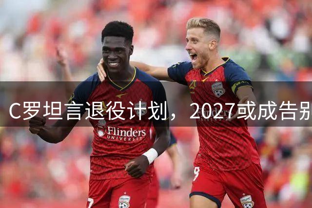 C罗坦言退役计划，2027或成告别之年